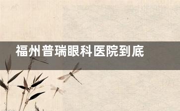 福州普瑞眼科医院到底好不好？深挖医院资质|诊疗特色|收费标准|患者口碑发现都挺好
